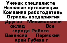 Ученик специалиста › Название организации ­ Компания-работодатель › Отрасль предприятия ­ Другое › Минимальный оклад ­ 50 000 - Все города Работа » Вакансии   . Пермский край,Губаха г.